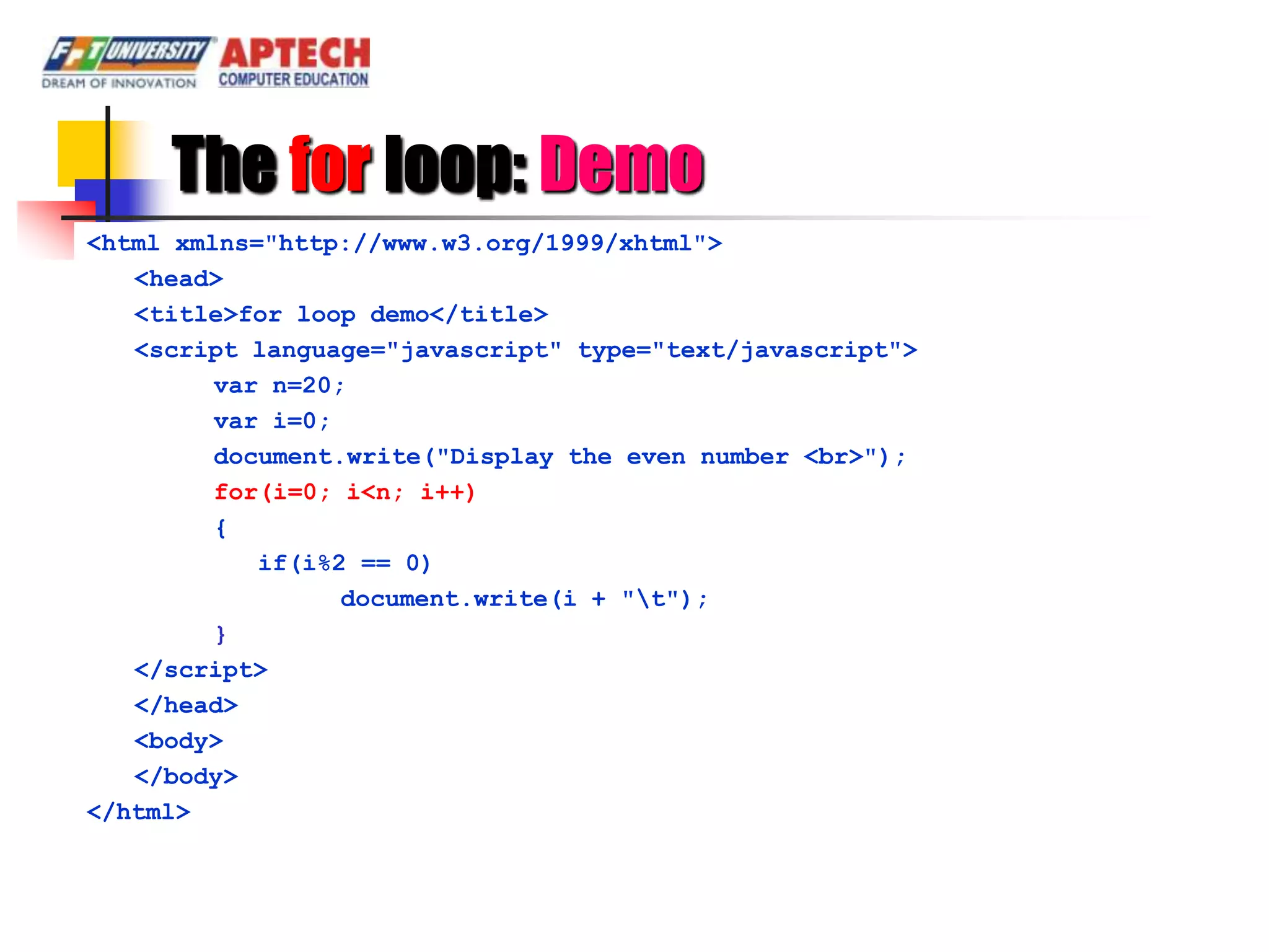 The for loop: Demo
<html xmlns="http://www.w3.org/1999/xhtml">
   <head>
   <title>for loop demo</title>
   <script language="javascript" type="text/javascript">
         var n=20;
         var i=0;
         document.write("Display the even number <br>");
         for(i=0; i<n; i++)
         {
            if(i%2 == 0)
                  document.write(i + "t");
         }
   </script>
   </head>
   <body>
   </body>
</html>
 