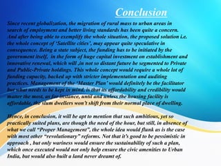 Conclusion
Since recent globalization, the migration of rural mass to urban areas in
search of employment and better living standards has been quite a concern.
And after being able to exemplify the whole situation, the proposed solution i.e.
the whole concept of ‘Satellite cities’, may appear quite speculative in
consequence. Being a state subject, the funding has to be initiated by the
government itself, in the form of huge capital investment on establishment and
innovative renewal, which will ,in not so distant future be segmented to Private
and Public-Private holdings. This whole concept would require a whole lot of
funding capacity, backed up with stricter implementation and auditing
practices. Management of the ‘Master Plan’ would definitely be the facilitator
but what needs to be kept in mind, is that its affordability and credibility would
matter the most, as for instance, until and unless the housing facility is
affordable, the slum dwellers won’t shift from their normal place of dwelling.
Hence, in conclusion, it will be apt to mention that such ambitious, yet so
practically suited plans, are though the need of the hour, but still, in absence of
what we call “Proper Management”, the whole idea would flunk as is the case
with most other “revolutionary” reforms. Not that it’s good to be pessimistic in
approach , but only wariness would ensure the sustainability of such a plan,
which once executed would not only help ensure the civic amenities to Urban
India, but would also built a land never dreamt of.
 