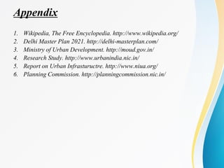 Appendix
1. Wikipedia, The Free Encyclopedia. http://www.wikipedia.org/
2. Delhi Master Plan 2021. http://delhi-masterplan.com/
3. Ministry of Urban Development. http://moud.gov.in/
4. Research Study. http://www.urbanindia.nic.in/
5. Report on Urban Infrastuructre. http://www.niua.org/
6. Planning Commission. http://planningcommission.nic.in/
 