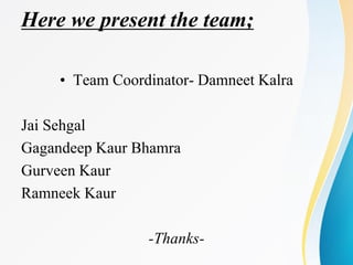 Here we present the team;
• Team Coordinator- Damneet Kalra
Jai Sehgal
Gagandeep Kaur Bhamra
Gurveen Kaur
Ramneek Kaur
-Thanks-
 