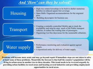 And ‘How’ can they be solved?
• High-rise estates/townships to be built to shelter numerous
families in reduced square feet coverage.
• Open Halls/ Organised accommodations for the migrated
poor.
• Building skyscrapers for business use.
Housing
• Creating a centrally-controlled Mobile app to track the
availability and stop-by-stop reach of the Public transport
vehicles, to reduce the waiting time of passengers.
• Organizing Car-free days/areas for the sustainable urbanism.
Transport
• Performance monitoring and evaluation against agreed
targets.
• Corporatized entity for delivery of water supply.
Water supply
Problems will become more acute and may go beyond repair if immediate steps are not taken to solve
at least some of these problems. Meanwhile the forecast is that half the country’s population will be
living in urban areas in another two to three decades. This trend needs to be reversed urgently by
providing urban facilities in rural areas and locating several industries and providing employment
opportunities in rural areas.
 