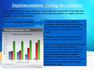 Implementation: Living the solution
Urban administrators face huge challenges to make cities more sustainable. From traffic jams
and inefficient buildings to social inequality and housing, the problems are complex and hard
to tackle — but not insurmountable.
Water Shortage Problems • A Nation-wide Water Agency could be
established, which may become the sole body
responsible for the collection, production,
distribution and reclamation of water in the
country.
• Wastewater may be collected and treated to
produce water that's good enough to drink.
•The best solution therefore may be to diversify
and use several different techniques to
overcome the various challenges. Wastewater
reclamation and desalination are attractive
because of their reliability and stability.
Rainwater collection on the other is more
intermittent, but is also more acceptable to the
public and is less treatment intensive, and
therefore less costly.
 