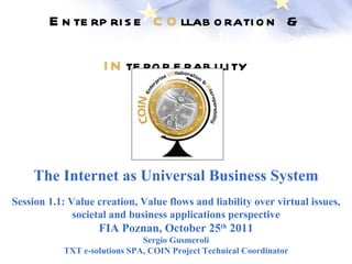 Enterprise  CO llaboration &  IN teroperability The Internet as Universal Business System Session 1.1: Value creation, Value flows and liability over virtual issues, societal and business applications perspective FIA Poznan, October 25 th  2011 Sergio Gusmeroli TXT e-solutions SPA, COIN Project Technical Coordinator 