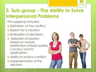 ITAG conference,17-18.10.2013
Nottingham,UK

3. Sub-group - The Ability to Solve
Interpersonal Problems
This subgroup includes:
 Definition of the conflict;
 Search for a solution;
 Evaluation of decisions;
 Selection of solution
based on mutual
satisfaction of both parties
( no loss ) and its
application;
 Ability to avoid a conflict;
 Implementation of the
decision.

 