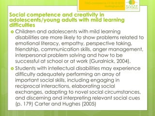 ITAG conference,17-18.10.2013
Nottingham,UK

Social competence and creativity in
adolescents/young adults with mild learning
difficulties
Children and adolescents with mild learning
disabilities are more likely to show problems related to
emotional literacy, empathy, perspective taking,
friendship, communication skills, anger management,
interpersonal problem solving and how to be
successful at school or at work (Guralnick, 2004).
 Students with intellectual disabilities may experience
difficulty adequately performing an array of
important social skills, including engaging in
reciprocal interactions, elaborating social
exchanges, adapting to novel social circumstances,
and discerning and interpreting relevant social cues
(p. 179) Carter and Hughes (2005)


 