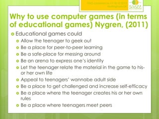 ITAG conference,17-18.10.2013
Nottingham,UK

Why to use computer games (in terms
of educational games) Nygren, (2011)
 Educational












games could

Allow the teenager to geek out
Be a place for peer-to-peer learning
Be a safe-place for messing around
Be an arena to express one’s identity
Let the teenager relate the material in the game to hisor her own life
Appeal to teenagers’ wannabe adult side
Be a place to get challenged and increase self-efficacy
Be a place where the teenager creates his or her own
rules
Be a place where teenagers meet peers

 