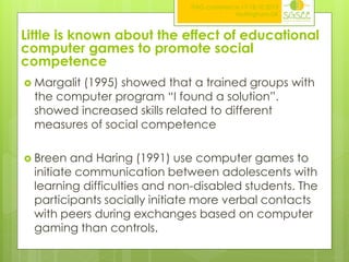 ITAG conference,17-18.10.2013
Nottingham,UK

Little is known about the effect of educational
computer games to promote social
competence
 Margalit

(1995) showed that a trained groups with
the computer program “I found a solution”.
showed increased skills related to different
measures of social competence

 Breen

and Haring (1991) use computer games to
initiate communication between adolescents with
learning difficulties and non-disabled students. The
participants socially initiate more verbal contacts
with peers during exchanges based on computer
gaming than controls.

 