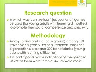 ITAG conference,17-18.10.2013
Nottingham,UK

Research question
 In

which way can „serious“ (educational) games
be used (for young adults with learning difficulties)
to promote their social competence and creativity

Methodology
 Survey

(online and via focus groups) among 573
stakeholders (family, trainers, teachers, end-user
organisations, etc.) and 300 beneficiaries (young
adults with learning difficulties)
 851 participants made indications of their gender.
53.7 % of them were female, 46.3 % were male.

 