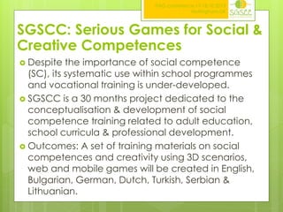 ITAG conference,17-18.10.2013
Nottingham,UK

SGSCC: Serious Games for Social &
Creative Competences
 Despite

the importance of social competence
(SC), its systematic use within school programmes
and vocational training is under-developed.
 SGSCC is a 30 months project dedicated to the
conceptualisation & development of social
competence training related to adult education,
school curricula & professional development.
 Outcomes: A set of training materials on social
competences and creativity using 3D scenarios,
web and mobile games will be created in English,
Bulgarian, German, Dutch, Turkish, Serbian &
Lithuanian.

 