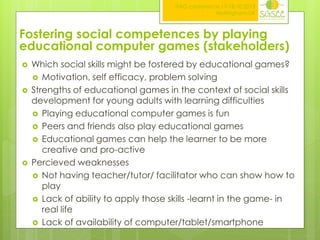 ITAG conference,17-18.10.2013
Nottingham,UK

Fostering social competences by playing
educational computer games (stakeholders)






Which social skills might be fostered by educational games?
 Motivation, self efficacy, problem solving
Strengths of educational games in the context of social skills
development for young adults with learning difficulties
 Playing educational computer games is fun
 Peers and friends also play educational games
 Educational games can help the learner to be more
creative and pro-active
Percieved weaknesses
 Not having teacher/tutor/ facilitator who can show how to
play
 Lack of ability to apply those skills -learnt in the game- in
real life
 Lack of availability of computer/tablet/smartphone

 