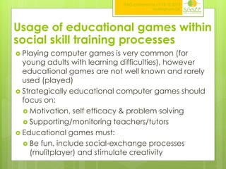 ITAG conference,17-18.10.2013
Nottingham,UK

Usage of educational games within
social skill training processes
 Playing

computer games is very common (for
young adults with learning difficulties), however
educational games are not well known and rarely
used (played)
 Strategically educational computer games should
focus on:
 Motivation, self efficacy & problem solving
 Supporting/monitoring teachers/tutors
 Educational games must:
 Be fun, include social-exchange processes
(mulitplayer) and stimulate creativity

 