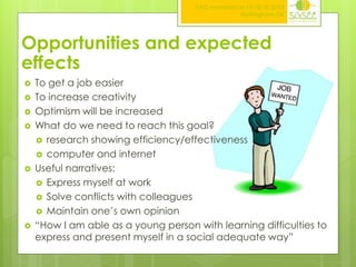 ITAG conference,17-18.10.2013
Nottingham,UK

Opportunities and expected
effects










To get a job easier
To increase creativity
Optimism will be increased
What do we need to reach this goal?
 research showing efficiency/effectiveness
 computer and internet
Useful narratives:
 Express myself at work
 Solve conflicts with colleagues
 Maintain one’s own opinion
“How I am able as a young person with learning difficulties to
express and present myself in a social adequate way”

 