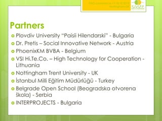 ITAG conference,17-18.10.2013
Nottingham,UK

Partners
 Plovdiv

University “Paisii Hilendarski” - Bulgaria
 Dr. Pretis – Social Innovative Network - Austria
 PhoenixKM BVBA - Belgium
 VSI Hi.Te.Co. – High Technology for Cooperation Lithuania
 Nottingham Trent University - UK
 İstanbul Milli Eğitim Müdürlüğü - Turkey
 Belgrade Open School (Beogradska otvorena
škola) - Serbia
 INTERPROJECTS - Bulgaria

 