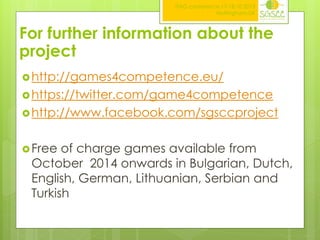 ITAG conference,17-18.10.2013
Nottingham,UK

For further information about the
project
 http://games4competence.eu/
 https://twitter.com/game4competence
 http://www.facebook.com/sgsccproject
 Free

of charge games available from
October 2014 onwards in Bulgarian, Dutch,
English, German, Lithuanian, Serbian and
Turkish

 
