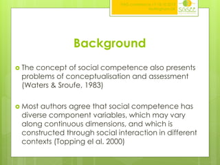 ITAG conference,17-18.10.2013
Nottingham,UK

Background
 The

concept of social competence also presents
problems of conceptualisation and assessment
(Waters & Sroufe, 1983)

 Most

authors agree that social competence has
diverse component variables, which may vary
along continuous dimensions, and which is
constructed through social interaction in different
contexts (Topping el al. 2000)

 
