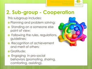ITAG conference,17-18.10.2013
Nottingham,UK

2. Sub-group - Cooperation
This subgroup includes:
 Planning and problem solving;
 Standing on a someone else
point of view;
 Following the rules, regulations,
guidelines;
 Recognition of achievement
and merit of others;
 Gratitude;
 Engaging in pro-social
behaviors (promoting, sharing,
comforting, assisting).

 