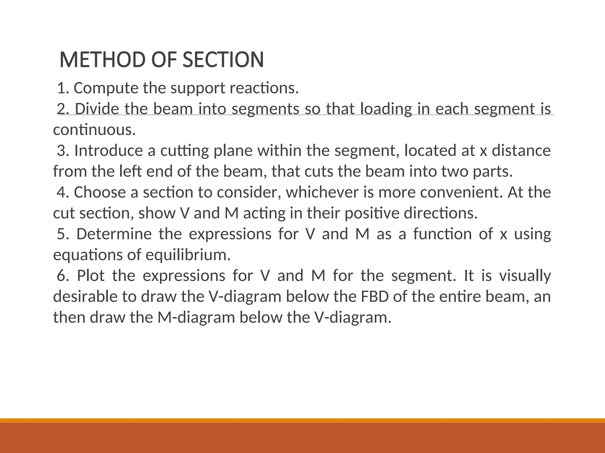 METHOD OF SECTION
1. Compute the support reactions.
2. Divide the beam into segments so that loading in each segment is
continuous.
3. Introduce a cutting plane within the segment, located at x distance
from the left end of the beam, that cuts the beam into two parts.
4. Choose a section to consider, whichever is more convenient. At the
cut section, show V and M acting in their positive directions.
5. Determine the expressions for V and M as a function of x using
equations of equilibrium.
6. Plot the expressions for V and M for the segment. It is visually
desirable to draw the V-diagram below the FBD of the entire beam, an
then draw the M-diagram below the V-diagram.
 