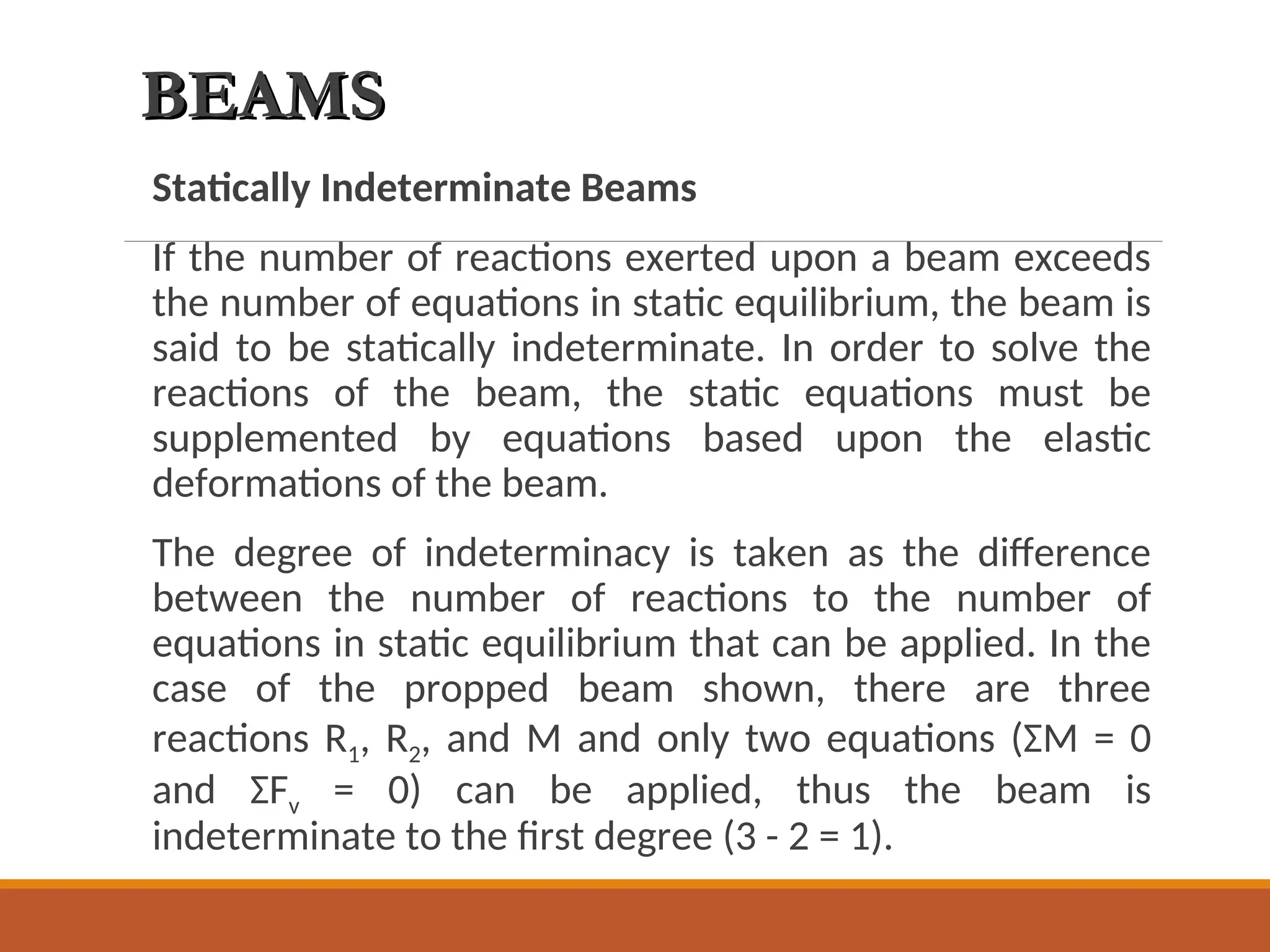 BEAMS
BEAMS
Statically Indeterminate Beams
If the number of reactions exerted upon a beam exceeds
the number of equations in static equilibrium, the beam is
said to be statically indeterminate. In order to solve the
reactions of the beam, the static equations must be
supplemented by equations based upon the elastic
deformations of the beam.
The degree of indeterminacy is taken as the difference
between the number of reactions to the number of
equations in static equilibrium that can be applied. In the
case of the propped beam shown, there are three
reactions R1, R2, and M and only two equations (ΣM = 0
and ΣFv = 0) can be applied, thus the beam is
indeterminate to the first degree (3 - 2 = 1).
 