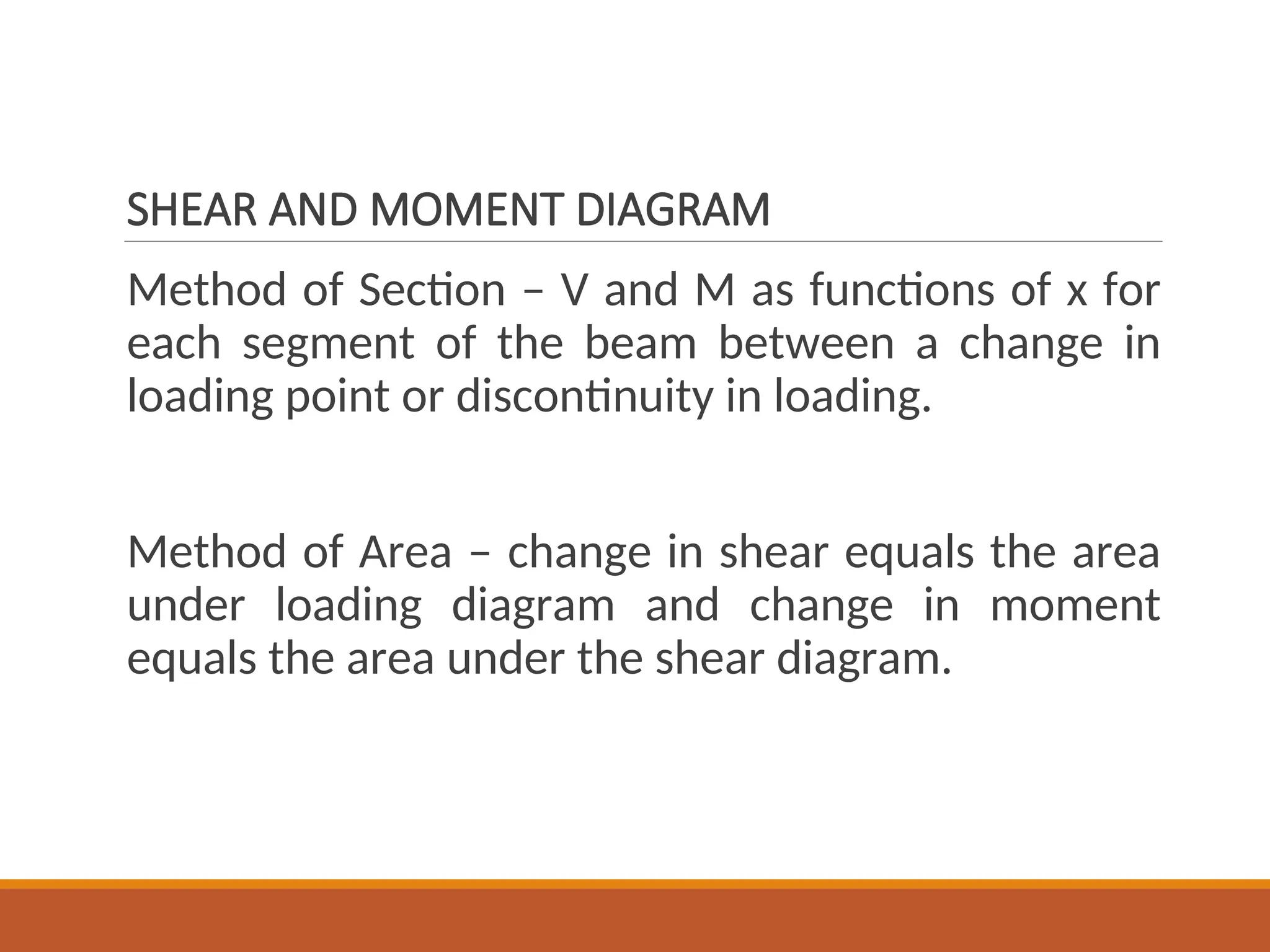 SHEAR AND MOMENT DIAGRAM
Method of Section – V and M as functions of x for
each segment of the beam between a change in
loading point or discontinuity in loading.
Method of Area – change in shear equals the area
under loading diagram and change in moment
equals the area under the shear diagram.
 