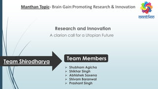 Manthan Topic- Brain Gain:Promoting Research & Innovation
Research and Innovation
A clarion call for a Utopian Future
Team Shirodharya
 Shubham Agicha
 Shikhar Singh
 Abhishek Saxena
 Shivam Baranwal
 Prashant Singh
Team Members
 