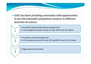 IUAC has been providing universities with opportunities
to do internationally competitive research in different
branches of science.
1
• Innovative teachers/educational programmes.
• In this programme grant money 25 upto 100 crores for 5years.1
2
• Innovative research programme.
• In this programme grant money 100 upto300 crores for five years.
3
• Organisational innovation.
 