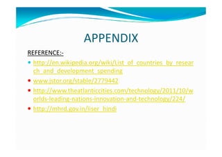 APPENDIX
REFERENCE:-
http://en.wikipedia.org/wiki/List_of_countries_by_resear
ch_and_development_spending
www.jstor.org/stable/2779442www.jstor.org/stable/2779442
http://www.theatlanticcities.com/technology/2011/10/w
orlds-leading-nations-innovation-and-technology/224/
http://mhrd.gov.in/iiser_hindi
 