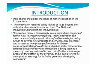 INTRODUCTION
India shares the global challenge of higher education in the
21st century.
The innovation required today invites us to go beyond the
orthodox ideas about innovation itself. The National
Innovation Council defines innovation as:
“Innovation today is increasingly going beyond the confines of“Innovation today is increasingly going beyond the confines of
formal R&D to redefine everything. Today innovation can
mean new and unique applications of old technologies, using
design to develop new products and services, new processes
and structures to improve performance in diverse
areas, organizational creativity, and public sector initiatives to
enhance delivery of services. Innovation is being seen as a
means of creating sustainable and cost effective solutions for
people at the bottom of the pyramid, and is being viewed as
an important strategy for inclusive growth in developing
economies.”
 