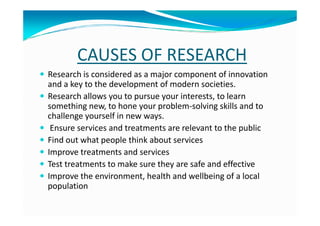 CAUSES OF RESEARCH
Research is considered as a major component of innovation
and a key to the development of modern societies.
Research allows you to pursue your interests, to learn
something new, to hone your problem-solving skills and to
challenge yourself in new ways.challenge yourself in new ways.
Ensure services and treatments are relevant to the public
Find out what people think about services
Improve treatments and services
Test treatments to make sure they are safe and effective
Improve the environment, health and wellbeing of a local
population
 