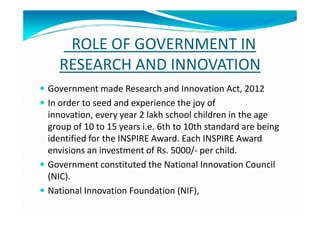 ROLE OF GOVERNMENT IN
RESEARCH AND INNOVATION
Government made Research and Innovation Act, 2012
In order to seed and experience the joy of
innovation, every year 2 lakh school children in the ageinnovation, every year 2 lakh school children in the age
group of 10 to 15 years i.e. 6th to 10th standard are being
identified for the INSPIRE Award. Each INSPIRE Award
envisions an investment of Rs. 5000/- per child.
Government constituted the National Innovation Council
(NIC).
National Innovation Foundation (NIF),
 