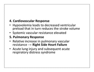4. Cardiovascular Response
• Hypovolemia leads to decreased ventricular
preload that in turn reduces the stroke volume
• Systemic vascular resistance elevated
5. Pulmonary Response
5. Pulmonary Response
• Relative increase in pulmonary vascular
resistance → Right Side Heart Failure
• Acute lung injury and subsequent acute
respiratory distress syndrome
 