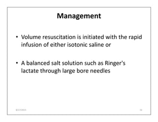 Management
• Volume resuscitation is initiated with the rapid
infusion of either isotonic saline or
• A balanced salt solution such as Ringer's
• A balanced salt solution such as Ringer's
lactate through large bore needles
8/17/2015 16
 