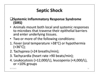 Septic Shock
Systemic Inflammatory Response Syndrome
(SIRS)
• Animals mount both local and systemic responses
to microbes that traverse their epithelial barriers
and enter underlying tissues.
• Two or more of the following conditions:
• Two or more of the following conditions:
1. Fever (oral temperature >38°C) or hypothermia
(<36°C);
2. Tachypnea (>24 breaths/min);
3. Tachycardia (heart rate >90 beats/min);
4. Leukocytosis (>12,000/L), leucopenia (<4,000/L),
or >10% groups
8/17/2015 22
 
