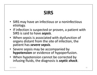 SIRS
• SIRS may have an infectious or a noninfectious
etiology.
• If infection is suspected or proven, a patient with
SIRS is said to have sepsis.
• When sepsis is associated with dysfunction of
• When sepsis is associated with dysfunction of
organs distant from the site of infection, the
patient has severe sepsis.
• Severe sepsis may be accompanied by
hypotension or evidence of hypoperfusion.
• When hypotension cannot be corrected by
infusing fluids, the diagnosis is septic shock.
8/17/2015 23
 