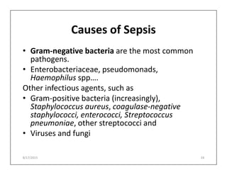 Causes of Sepsis
• Gram-negative bacteria are the most common
pathogens.
• Enterobacteriaceae, pseudomonads,
Haemophilus spp….
Other infectious agents, such as
Other infectious agents, such as
• Gram-positive bacteria (increasingly),
Staphylococcus aureus, coagulase-negative
staphylococci, enterococci, Streptococcus
pneumoniae, other streptococci and
• Viruses and fungi
8/17/2015 24
 