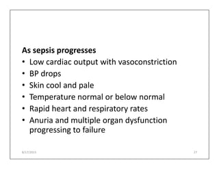 As sepsis progresses
• Low cardiac output with vasoconstriction
• BP drops
• Skin cool and pale
• Skin cool and pale
• Temperature normal or below normal
• Rapid heart and respiratory rates
• Anuria and multiple organ dysfunction
progressing to failure
8/17/2015 27
 