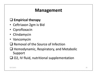 Management
 Empirical therapy
• Ceftriaxon 2gm iv Bid
• Ciprofloxacin
• Clindamycin
• Vancomycin
• Vancomycin
 Removal of the Source of Infection
 Hemodynamic, Respiratory, and Metabolic
Support
 O2, IV fluid, nutritional supplementation
8/17/2015 29
 