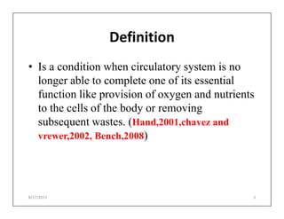 Definition
• Is a condition when circulatory system is no
longer able to complete one of its essential
function like provision of oxygen and nutrients
to the cells of the body or removing
to the cells of the body or removing
subsequent wastes. (Hand,2001,chavez and
vrewer,2002, Bench,2008)
8/17/2015 3
 