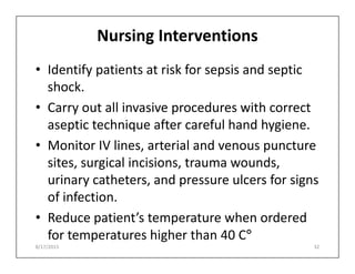 Nursing Interventions
• Identify patients at risk for sepsis and septic
shock.
• Carry out all invasive procedures with correct
aseptic technique after careful hand hygiene.
• Monitor IV lines, arterial and venous puncture
• Monitor IV lines, arterial and venous puncture
sites, surgical incisions, trauma wounds,
urinary catheters, and pressure ulcers for signs
of infection.
• Reduce patient’s temperature when ordered
for temperatures higher than 40 C°
8/17/2015 32
 