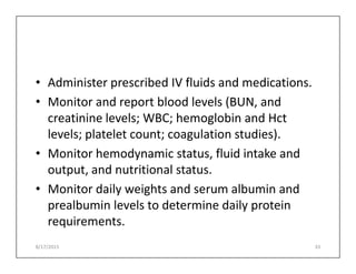 • Administer prescribed IV fluids and medications.
• Monitor and report blood levels (BUN, and
creatinine levels; WBC; hemoglobin and Hct
levels; platelet count; coagulation studies).
levels; platelet count; coagulation studies).
• Monitor hemodynamic status, fluid intake and
output, and nutritional status.
• Monitor daily weights and serum albumin and
prealbumin levels to determine daily protein
requirements.
8/17/2015 33
 