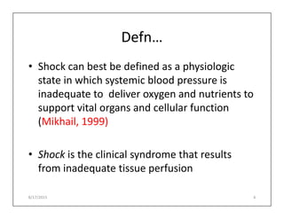 Defn…
• Shock can best be defined as a physiologic
state in which systemic blood pressure is
inadequate to deliver oxygen and nutrients to
support vital organs and cellular function
support vital organs and cellular function
(Mikhail, 1999)
• Shock is the clinical syndrome that results
from inadequate tissue perfusion
8/17/2015 4
 