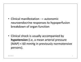 • Clinical manifestation → autonomic
neuroendocrine responses to hypoperfusion
breakdown of organ function
• Clinical shock is usually accompanied by
hypotension (i.e, a mean arterial pressure
(MAP) < 60 mmHg in previously normotensive
persons).
8/17/2015 5
 
