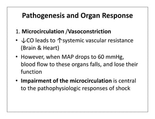 Pathogenesis and Organ Response
1. Microcirculation /Vasoconstriction
• ↓CO leads to ↑systemic vascular resistance
(Brain & Heart)
• However, when MAP drops to 60 mmHg,
• However, when MAP drops to 60 mmHg,
blood flow to these organs falls, and lose their
function
• Impairment of the microcirculation is central
to the pathophysiologic responses of shock
 