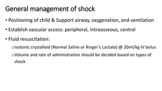 General management of shock
• Positioning of child & Support airway, oxygenation, and ventilation
• Establish vascular access: peripheral, intraosseous, central
• Fluid resuscitation:
oIsotonic crystalloid (Normal Saline or Ringer’s Lactate) @ 20ml/kg IV bolus
oVolume and rate of administration should be decided based on types of
shock
 