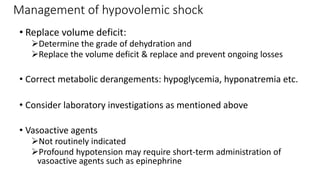 Management of hypovolemic shock
• Replace volume deficit:
Determine the grade of dehydration and
Replace the volume deficit & replace and prevent ongoing losses
• Correct metabolic derangements: hypoglycemia, hyponatremia etc.
• Consider laboratory investigations as mentioned above
• Vasoactive agents
Not routinely indicated
Profound hypotension may require short-term administration of
vasoactive agents such as epinephrine
 