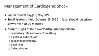 Management of Cardiogenic Shock
 Supplemental oxygen/NIV/IMV
 Small isotonic fluid boluses @ 5-10 ml/kg should be given
slowly over 10-20 minutes
 Monitor signs of fluid overload/pulmonary edema:
o Respiratory rate and work of breathing
o Jugular vein distension
o Tender hepatomegaly
o Basal rales
o Gallop rhythm
 