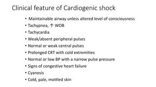 Clinical feature of Cardiogenic shock
• Maintainable airway unless altered level of consciousness
• Tachypnea, ↑ WOB
• Tachycardia
• Weak/absent peripheral pulses
• Normal or weak central pulses
• Prolonged CRT with cold extremities
• Normal or low BP with a narrow pulse pressure
• Signs of congestive heart failure
• Cyanosis
• Cold, pale, mottled skin
 