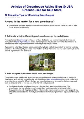 Articles of Greenhouse Advice Blog @ USA
                  Greenhouses for Sale Store
10 Shopping Tips for Choosing Greenhouses
2011-08-27 00:08:24 Admin


Are you in the market for a new greenhouse?
       The following guide will help you maneuver the market and come out with the perfect unit for your
       home or commercial needs.




1. Get familiar with the different types of greenhouses on the market today.

From portable and cold frame greenhouses to Cape Cod styles and commercial products, there are
many different types of greenhouses on the market right now. You have to know what the difference is
between all of them so you can determine what design best fits your needs.

If you just run out and purchase a greenhouse in a hurry to get started, you are likely to find that what you
purchased doesn’t really fit your needs. Take the time to study the market and you are more likely to come
out with a greenhouse you really love.




2. Make sure your expectations match up to your budget.

One problem many people have when purchasing a greenhouse is expecting a lot more for the budget
they have to work with. As you get familiar with the different types of greenhouses being sold, make sure
to pay attention to prices for different designs and sizes. Look up some accessories that you may need
such as fans and vents so you can see what they will cost you as well.

       You have to develop a budget and stick to it, but you don’t want to be disappointed if the
       greenhouses you can afford are much smaller than what you wanted to purchase initially.
       If you get familiar with the prices and then determine the maximum amount you want to spend, you
       should have a realistic idea of what you should expect when your greenhouse is put up and ready to
       use.
 
