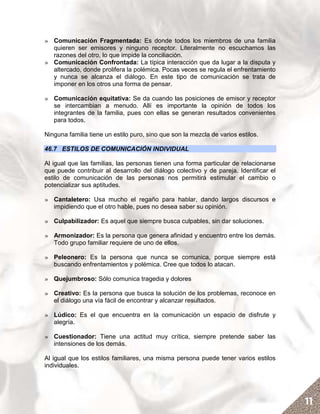 » Comunicación Fragmentada: Es donde todos los miembros de una familia
  quieren ser emisores y ninguno receptor. Literalmente no escuchamos las
  razones del otro, lo que impide la conciliación.
» Comunicación Confrontada: La típica interacción que da lugar a la disputa y
  altercado, donde prolifera la polémica. Pocas veces se regula el enfrentamiento
  y nunca se alcanza el diálogo. En este tipo de comunicación se trata de
  imponer en los otros una forma de pensar.

» Comunicación equitativa: Se da cuando las posiciones de emisor y receptor
  se intercambian a menudo. Allí es importante la opinión de todos los
  integrantes de la familia, pues con ellas se generan resultados convenientes
  para todos.

Ninguna familia tiene un estilo puro, sino que son la mezcla de varios estilos.

46.7 ESTILOS DE COMUNICACIÓN INDIVIDUAL

Al igual que las familias, las personas tienen una forma particular de relacionarse
que puede contribuir al desarrollo del diálogo colectivo y de pareja. Identificar el
estilo de comunicación de las personas nos permitirá estimular el cambio o
potencializar sus aptitudes.

» Cantaletero: Usa mucho el regaño para hablar, dando largos discursos e
  impidiendo que el otro hable, pues no desea saber su opinión.

» Culpabilizador: Es aquel que siempre busca culpables, sin dar soluciones.

» Armonizador: Es la persona que genera afinidad y encuentro entre los demás.
  Todo grupo familiar requiere de uno de ellos.

» Peleonero: Es la persona que nunca se comunica, porque siempre está
  buscando enfrentamientos y polémica. Cree que todos lo atacan.

» Quejumbroso: Sólo comunica tragedia y dolores

» Creativo: Es la persona que busca la solución de los problemas, reconoce en
  el diálogo una vía fácil de encontrar y alcanzar resultados.

» Lúdico: Es el que encuentra en la comunicación un espacio de disfrute y
  alegría.

» Cuestionador: Tiene una actitud muy crítica, siempre pretende saber las
  intensiones de los demás.

Al igual que los estilos familiares, una misma persona puede tener varios estilos
individuales.




                                                                                       11
 
