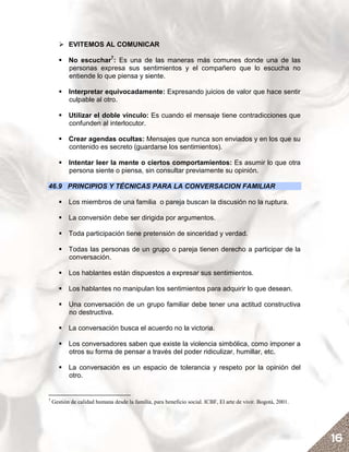 EVITEMOS AL COMUNICAR

           No escuchar7: Es una de las maneras más comunes donde una de las
           personas expresa sus sentimientos y el compañero que lo escucha no
           entiende lo que piensa y siente.

           Interpretar equivocadamente: Expresando juicios de valor que hace sentir
           culpable al otro.

           Utilizar el doble vínculo: Es cuando el mensaje tiene contradicciones que
           confunden al interlocutor.

           Crear agendas ocultas: Mensajes que nunca son enviados y en los que su
           contenido es secreto (guardarse los sentimientos).

           Intentar leer la mente o ciertos comportamientos: Es asumir lo que otra
           persona siente o piensa, sin consultar previamente su opinión.

46.9 PRINCIPIOS Y TÉCNICAS PARA LA CONVERSACION FAMILIAR

           Los miembros de una familia o pareja buscan la discusión no la ruptura.

           La conversión debe ser dirigida por argumentos.

           Toda participación tiene pretensión de sinceridad y verdad.

           Todas las personas de un grupo o pareja tienen derecho a participar de la
           conversación.

           Los hablantes están dispuestos a expresar sus sentimientos.

           Los hablantes no manipulan los sentimientos para adquirir lo que desean.

           Una conversación de un grupo familiar debe tener una actitud constructiva
           no destructiva.

           La conversación busca el acuerdo no la victoria.

           Los conversadores saben que existe la violencia simbólica, como imponer a
           otros su forma de pensar a través del poder ridiculizar, humillar, etc.

           La conversación es un espacio de tolerancia y respeto por la opinión del
           otro.


7
    Gestión de calidad humana desde la familia, para beneficio social. ICBF, El arte de vivir. Bogotá, 2001.




                                                                                                               16
 