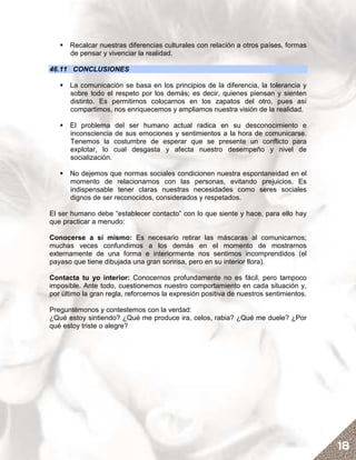 Recalcar nuestras diferencias culturales con relación a otros países, formas
      de pensar y vivenciar la realidad.

46.11 CONCLUSIONES

      La comunicación se basa en los principios de la diferencia, la tolerancia y
      sobre todo el respeto por los demás; es decir, quienes piensan y sienten
      distinto. Es permitirnos colocarnos en los zapatos del otro, pues así
      compartimos, nos enriquecemos y ampliamos nuestra visión de la realidad.

      El problema del ser humano actual radica en su desconocimiento e
      inconsciencia de sus emociones y sentimientos a la hora de comunicarse.
      Tenemos la costumbre de esperar que se presente un conflicto para
      explotar, lo cual desgasta y afecta nuestro desempeño y nivel de
      socialización.

      No dejemos que normas sociales condicionen nuestra espontaneidad en el
      momento de relacionarnos con las personas, evitando prejuicios. Es
      indispensable tener claras nuestras necesidades como seres sociales
      dignos de ser reconocidos, considerados y respetados.

El ser humano debe “establecer contacto” con lo que siente y hace, para ello hay
que practicar a menudo:

Conocerse a sí mismo: Es necesario retirar las máscaras al comunicarnos;
muchas veces confundimos a los demás en el momento de mostrarnos
externamente de una forma e interiormente nos sentimos incomprendidos (el
payaso que tiene dibujada una gran sonrisa, pero en su interior llora).

Contacta tu yo interior: Conocernos profundamente no es fácil, pero tampoco
imposible. Ante todo, cuestionemos nuestro comportamiento en cada situación y,
por último la gran regla, reforcemos la expresión positiva de nuestros sentimientos.

Preguntémonos y contestemos con la verdad:
¿Qué estoy sintiendo? ¿Qué me produce ira, celos, rabia? ¿Qué me duele? ¿Por
qué estoy triste o alegre?




                                                                                       18
 